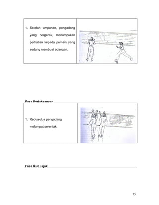 1. Setelah umpanan, pengadang

   yang bergerak, menumpukan

   perhatian kepada pemain yang

   sedang membuat adangan.




Fasa Perlaksanaan




1. Kedua-dua pengadang

   melompat serentak.




Fasa Ikut Lajak




                                  75
 