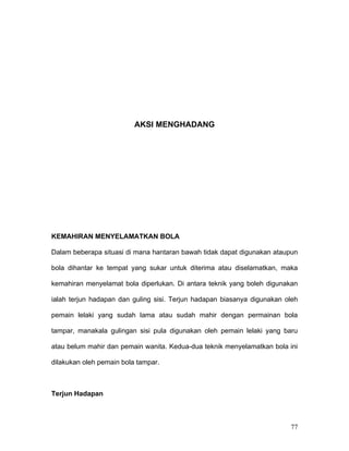 AKSI MENGHADANG




KEMAHIRAN MENYELAMATKAN BOLA

Dalam beberapa situasi di mana hantaran bawah tidak dapat digunakan ataupun

bola dihantar ke tempat yang sukar untuk diterima atau diselamatkan, maka

kemahiran menyelamat bola diperlukan. Di antara teknik yang boleh digunakan

ialah terjun hadapan dan guling sisi. Terjun hadapan biasanya digunakan oleh

pemain lelaki yang sudah lama atau sudah mahir dengan permainan bola

tampar, manakala gulingan sisi pula digunakan oleh pemain lelaki yang baru

atau belum mahir dan pemain wanita. Kedua-dua teknik menyelamatkan bola ini

dilakukan oleh pemain bola tampar.



Terjun Hadapan



                                                                         77
 
