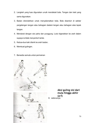 2. Langkah yang luas digunakan unutk mendekati bola. Tangan dan kaki yang

   sama digunakan.

3. Badan direndahkan untuk menyelamatkan bola. Bola disentuh di sekitar

   pergelangan tangan atau bahagian daslam lengan atau bahagian atas tapak

   tangan.

4. Mendarat dengan sisi paha dan punggung. Lutut digerakkan ke arah dalam

   supaya ia tidak menyentuh lantai.

5. Kedua-dua kaki ditarik ke arah badan.

6. Membuat gulingan.



7. Bersedia semula untuk permainan




                                                    Aksi guling sisi dari
                                                    mula hingga akhir
                                                    (a-f)
                                           8. seterusnya




                                                                        79
 