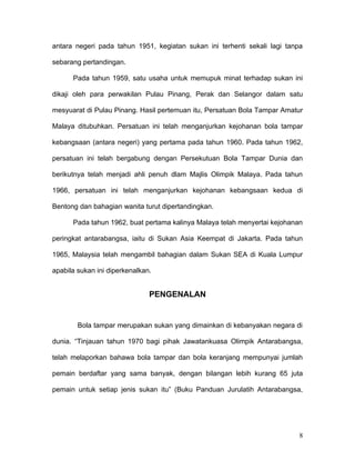 antara negeri pada tahun 1951, kegiatan sukan ini terhenti sekali lagi tanpa

sebarang pertandingan.

      Pada tahun 1959, satu usaha untuk memupuk minat terhadap sukan ini

dikaji oleh para perwakilan Pulau Pinang, Perak dan Selangor dalam satu

mesyuarat di Pulau Pinang. Hasil pertemuan itu, Persatuan Bola Tampar Amatur

Malaya ditubuhkan. Persatuan ini telah menganjurkan kejohanan bola tampar

kebangsaan (antara negeri) yang pertama pada tahun 1960. Pada tahun 1962,

persatuan ini telah bergabung dengan Persekutuan Bola Tampar Dunia dan

berikutnya telah menjadi ahli penuh dlam Majlis Olimpik Malaya. Pada tahun

1966, persatuan ini telah menganjurkan kejohanan kebangsaan kedua di

Bentong dan bahagian wanita turut dipertandingkan.

      Pada tahun 1962, buat pertama kalinya Malaya telah menyertai kejohanan

peringkat antarabangsa, iaitu di Sukan Asia Keempat di Jakarta. Pada tahun

1965, Malaysia telah mengambil bahagian dalam Sukan SEA di Kuala Lumpur

apabila sukan ini diperkenalkan.


                               PENGENALAN


        Bola tampar merupakan sukan yang dimainkan di kebanyakan negara di

dunia. “Tinjauan tahun 1970 bagi pihak Jawatankuasa Olimpik Antarabangsa,

telah melaporkan bahawa bola tampar dan bola keranjang mempunyai jumlah

pemain berdaftar yang sama banyak, dengan bilangan lebih kurang 65 juta

pemain untuk setiap jenis sukan itu” (Buku Panduan Jurulatih Antarabangsa,




                                                                           8
 