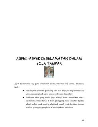 ASPEK-ASPEK KESELAMATAN DALAM
           BOLA TAMPAR




Aspek keselamatan yang perlu diutamakan dalam permainan bola tampar. Antaranya
ialah :
          •   Pemain perlu memakai pelindung lutut atau knee pad bagi memastikan
              kecederaan yang tidak serius semasa perlawanan dijalankan.
          •   Pemilihan kasut yang sesuai juga penting dalam memastikan aspek
              keselamatan semasa berada di dalam gelanggang. Kasut yang baik dipakai
              adalah apabila tapak kasut tersebut tidak mudah rosak dan tahan dengan
              keadaan gelanggang yang keras. Contohnya kasut badminton.




                                                                                 80
 