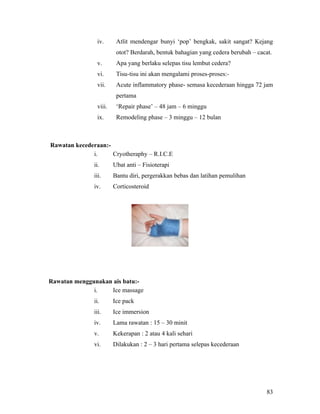 iv.      Atlit mendengar bunyi ‘pop’ bengkak, sakit sangat? Kejang
                         otot? Berdarah, bentuk bahagian yang cedera berubah – cacat.
                v.       Apa yang berlaku selepas tisu lembut cedera?
                vi.      Tisu-tisu ini akan mengalami proses-proses:-
                vii.     Acute inflammatory phase- semasa kecederaan hingga 72 jam
                         pertama
                viii.    ‘Repair phase’ – 48 jam – 6 minggu
                ix.      Remodeling phase – 3 minggu – 12 bulan



Rawatan kecederaan:-
              i.     Cryotheraphy – R.I.C.E
               ii.      Ubat anti – Fisioterapi
               iii.     Bantu diri, pergerakkan bebas dan latihan pemulihan
               iv.      Corticosteroid




Rawatan menggunakan ais batu:-
              i.   Ice massage
               ii.      Ice pack
               iii.     Ice immersion
               iv.      Lama rawatan : 15 – 30 minit
               v.       Kekerapan : 2 atau 4 kali sehari
               vi.      Dilakukan : 2 – 3 hari pertama selepas kecederaan




                                                                                   83
 