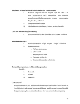 Bagaimana air batu bertindak balas terhadap tisu yang tercedera?
                i.     Kawasan yang kena air batu menjadi sejuk dan kebas – ini
                         akan mengurangkan sakit, mengecilkan salur rerambut,
                         pengaliran darah ke kawasan cedera perlahan – mengurangkan
                         bengkak dan pendarahan.
                 ii.     Mengurangkan kekejangan
                 iii.    Menjadikan otot yang kejang (spastic) berfungsi semula.


Ubat anti-inflammatory (insaid drug)
                 i.      Penggunaan ubat ini akan ditentukan oleh Pegawai Perubatan



Rawatan Fisioterapi:-
                i.       Rawatan ini bermula secepat mungkin – selepas kecederaan.
                 ii.     Rawatan meliputi:
                            1. Air batu dan senaman
                            2. Ultra Sound
                            3. Rangsangan otot letrik
                            4. Gabungan (a) dan (b)
                            5. Senaman kekuatan dan kelembutan



Bantu diri, pergerakkan awal dan latihan pemulihan
           Kaedah:-
                 i.      Isometrik
                 ii.     Isotonik
                 iii.    Isokinetik


Corticosteroid
   Penggunaan ubat ini juga akan ditentukan oleh Pegawai Perubatan. Suntikan ubat ini
   (local injection) pada tempat kecederaan dilakukan setelah rawatan-rawatan lain tidak
   berjaya mengurangkan kesakitan/kecederaan atau kecederaan itu berulang-ulang.



                                                                                     84
 