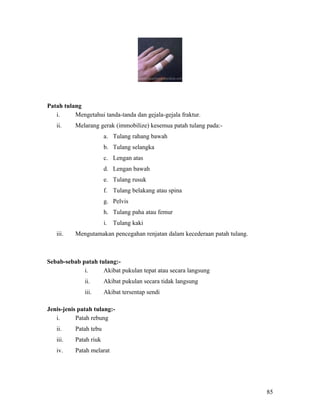 Patah tulang
   i.     Mengetahui tanda-tanda dan gejala-gejala fraktur.
   ii.    Melarang gerak (immobilize) kesemua patah tulang pada:-
                       a. Tulang rahang bawah
                       b. Tulang selangka
                       c. Lengan atas
                       d. Lengan bawah
                       e. Tulang rusuk
                       f. Tulang belakang atau spina
                       g. Pelvis
                       h. Tulang paha atau femur
                       i. Tulang kaki
   iii.   Mengutamakan pencegahan renjatan dalam kecederaan patah tulang.



Sebab-sebab patah tulang:-
             i.     Akibat pukulan tepat atau secara langsung
              ii.      Akibat pukulan secara tidak langsung
              iii.     Akibat tersentap sendi

Jenis-jenis patah tulang:-
   i.      Patah rebung
   ii.    Patah tebu
   iii.   Patah riuk
   iv.    Patah melarat




                                                                            85
 