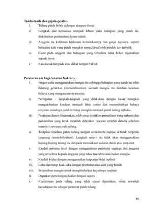 Tanda-tanda dan gejala-gejala:-
   i.    Tulang patah boleh didengar ataupun dirasa
   ii.     Bengkak dan kemudian menjadi lebam pada bahagian yang patah itu,
           diakibatkan pendarahan dalam tubuh.
   iii.    Anggota itu kelihatan berlainan kedudukannya dan ganjil rupanya, seperti
           bahagian kaki yang patah mungkin nampaknya lebih pendek dan terbalik
   iv.     Cacat pada anggota dan bahagian yang tercedera tidak boleh digerakkan
           seperti biasa.
   v.      Rasa kesakitan pada atau dekat tempat fraktur.



Peraturan am bagi rawatan fraktur:-
   i.    Jangan cuba menggerakkan mangsa itu sehingga bahagian yang patah itu telah
           dilarang gerakkan (immobilization), kecuali mangsa itu didalam keadaan
           bahaya yang mengancam nyawanya.
   ii.     Peringatan – langkah-langkah yang dilakukan dengan kasar mungkin
           mengakibatkan keadaan menjadi lebih serius dan menambahkan bahaya
           renjatan, misalnya patah tertutup mungkin menjadi patah tulang terbuka.
   iii.    Peraturan diatas diutamakan, oleh yang demikian pernafasan yang terhenti dan
           pendarahan yang teruk mestilah diberikan rawatan terlebih dahulu sebelum
           memberi rawatan pada tulang.
   iv.     Tetapkan keadaan patah tulang dengan serta-merta supaya ia tidak bergerak
           langsung (immobilization). Langkah seperti itu tidak akan menggerakkan
           hujung-hujung tulang itu daripada merosakkan saluran darah atau otot-otot.
   v.      Kaedah pertama ialah dengan menggunakan pembalut segitiga ikat anggota
           yang tercedera kepada anggota yang tidak tercedera atau badan mangsa.
   vi.     Kaedah kedua dengan menggunakan tuap atau bidai (splint)
   vii.    Balut dan tutup luka-luka dengan pembalut atau kain yang bersih
   viii.   Selimutkan mangsa untuk menghindarkan terjadinya renjatan
   ix.     Dapatkan pertolongan doktor dengan segera
   x.      Kecederaan pada tulang yang tidak dapat dipastikan, maka rawatlah
           kecederaan itu sebagai merawat patah tulang.


                                                                                        86
 