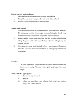 Kecederaan otot, sendi dan ligamen
   i.    Mengenali kecederaan pada otot-otot iaitu urat daging koyak
   ii.         Mengetahui kecederaan pada persendan iaitu terseliuh dan terkehel
   iii.        Merawat kecederaan pada otot-otot dan sendi-sendi.



Apakah sendi dan otot
  i.     Sendi adalah suatu tempat bertemunya antara dua tulang atau lebih. Sebanyak
               206 tulang yang membina sistem rangka menusia dihubungkan disendi yang
               membolehkan rangka bergerak dan menjalankan tugas-tugas badan.
   ii.         Ligamen adalah tisu-tisu yang kenyal dan liat yang mengikat tulang kepada
               tulang. Tugasnya ialah untuk mengukuhkan kedudukan tulang-tulang itu
               daripada terseliuh.
   iii.        Otot adalah tisu yang terdiri daripada sel-sel yang mempunyai khususnya
               kebolehan khas untuk mengecut (constration). Ia bertanggungjawab terhadap
               pergerakkan.




Terseliuh
          i.          Terseliuh adalah suatu kecederaan pada persendian di mana ligamen dan
                      tisu-tisunya terpusing, biasanya berlaku pada pergelangan kaki atau
                      lengan.

Tanda-tanda dan gejala-gejala:-
         i.     Rasa kesakitan pada sendi itu
               ii.       Bengkak
               iii.      Lebam atau perubahan warna dibawah kulit sendi yang cedera,
                         menjadi biru kehitam-hitaman.




                                                                                        87
 