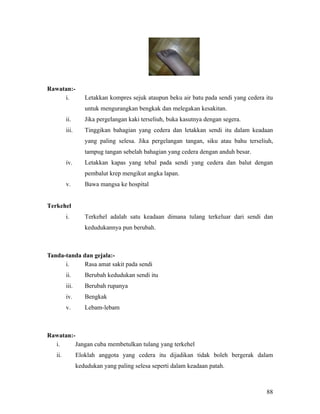Rawatan:-
     i.            Letakkan kompres sejuk ataupun beku air batu pada sendi yang cedera itu
                   untuk mengurangkan bengkak dan melegakan kesakitan.
         ii.       Jika pergelangan kaki terseliuh, buka kasutnya dengan segera.
         iii.      Tinggikan bahagian yang cedera dan letakkan sendi itu dalam keadaan
                   yang paling selesa. Jika pergelangan tangan, siku atau bahu terseliuh,
                   tampug tangan sebelah bahagian yang cedera dengan anduh besar.
         iv.       Letakkan kapas yang tebal pada sendi yang cedera dan balut dengan
                   pembalut krep mengikut angka lapan.
         v.        Bawa mangsa ke hospital


Terkehel
         i.        Terkehel adalah satu keadaan dimana tulang terkeluar dari sendi dan
                   kedudukannya pun berubah.



Tanda-tanda dan gejala:-
      i.     Rasa amat sakit pada sendi
         ii.       Berubah kedudukan sendi itu
         iii.      Berubah rupanya
         iv.       Bengkak
         v.        Lebam-lebam



Rawatan:-
  i.      Jangan cuba membetulkan tulang yang terkehel
   ii.          Eloklah anggota yang cedera itu dijadikan tidak boleh bergerak dalam
                kedudukan yang paling selesa seperti dalam keadaan patah.



                                                                                       88
 