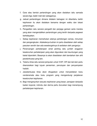 f. Cara atau bentuk pertandingan yang akan diadakan iaitu samada
   secara liga, kalah mati dan sebagainya.
g. Jadual pertandingan dimana didalam bahagian ini diberitahu tarikh
   kejohanan itu akan diadakan bersama dengan waktu dan lokasi
   pertandingan.
h. Pengadilan iaitu senarai pengadil dan penjaga garisan serta mereka
   yang akan mengendalikan pertandingan yang terdiri daripada pegawai
   berkelayakan.
i. Setiap kejohanan memerlukan adanya pertolongan cemas, minuman
   dan pengangkutan. Adakalanya butiran ini perlu disediakan oleh setiap
   pasukan sendiri dan ada sesetengahnya di sediakan oleh penganjur.
j. Perancangan perbelanjaan amat penting iaitu jumlah anggaran
   keseluruhan perbelanjaan yang akan digunakan dan keuntungan yang
   bakal diperolehi. Biasanya ia akan disediakan oleh bendahari dan ahli
   jawatankuasa yang lain.
k. Tetamu khas iaitu senarai jemputan untuk VVIP, VIP dan lain-lain perlu
   disenaraikan bagi tujuan perasmian, penutupan dan penyampaian
   hadiah.
l. Jawatankuasa khas akan ditugaskan untuk menyediakan buku
   cenderamata atau buku program yang mengandungi perjalanan
   keseluruhan kejohanan.
m. Bagi menganjurkan sesuatu kejohanan yang besar, penajaan daripada
   badan koporat, individu dan derma perlu diuruskan bagi menampung
   perbelanjaan kejohanan.




                                                                       92
 