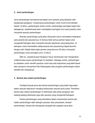 2. Jenis pertandingan


Jenis pertandingan bermaksud peringkat umur peserta yang ditujukan oleh
jawatkuasa penganjur. Umpamanya pertandingan untuk murid-murid sekolah
bawah 12 tahun, pertandingan antara rumah, pertandingan peringkat negeri dan
sebagainya. Jawatankuasa akan menetapkan peringkat umur para peserta untuk
menyertai sesuatu pertandingan.

      Sesuatu pertandingan yang akan dianjurkan harus memastikan kelayakan
para peserta dan pasukannya. Ini kerana tidak semua pemain layak untuk
mengambil bahagian atau menyertai sesuatu kejohanan yang dianjurkan. Ini
bertujuan untuk memastikan setiap peserta dan pasukannya dapat bermain
dengan adil. Adalah tidak wajar pemain yang berumur 20 tahun menyertai
pertandingan untuk peringkat umur 12 tahun.

      Oleh itu. Jawatankuasa Penganjur harus menentukan dan mengariskan
matlamat atau tujuan pertandingan itu diadakan. Sebagai contoh, pertandingan
itu diadakan untuk memilih pasukan untuk satu-satu kejohanan yang lebih besar
atau sempena menyambut Hari Kebangsaan atau program pertandingan antara
sekolah dan sebagainya.



3. Bentuk atau sistem pertandingan


      Terdapat banyak jenis dan bentuk pertandingan yang boleh digunakan
dalam sesuatu kejohanan mengikut kesesuaian sesuatu jenis sukan. Pemilihan
bentuk atau sistem pertandingan ini ditentukan oleh pihak penganjur dan
kadang-kadang ditentukan juga oleh pasukan yang mengambil bahagian.

      Antara pertimbangan yang diambilkira dalam menentukan bentuk dan
sistem pertandingan ialah bilangan pasukan atau penyertaan, tempoh
pertandingan, tempat dan keupayaan pengadil dan pegawai yang akan




                                                                           93
 
