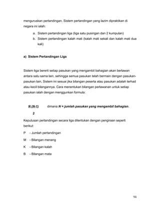 menguruskan pertandingan. Sistem pertandingan yang lazim dipraktikan di
negara ini ialah:

       a. Sistem pertandingan liga (liga satu pusingan dan 2 kumpulan)
       b. Sistem pertandingan kalah mati (kalah mati sekali dan kalah mati dua
           kali)


a) Sistem Pertandingan Liga



Sistem liga bererti setiap pasukan yang mengambil bahagian akan berlawan
antara satu sama lain, sehingga semua pasukan telah bermain dengan pasukan-
pasukan lain, Sistem ini sesuai jika bilangan peserta atau pasukan adalah terhad
atau kecil bilangannya. Cara menentukan bilangan perlawanan untuk setiap
pasukan ialah dengan menggunkan formula:



    N (N-1)         dimana N = jumlah pasukan yang mengambil bahagian.

       2

Keputusan pertandingan secara liga ditentukan dengan pengiraan seperti
berikut:

P   - Jumlah pertandingan

M   - Bilangan menang

K   - Bilangan kalah

B   - Bilangan mata




                                                                              94
 