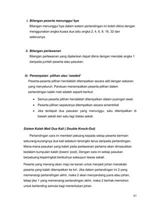 i. Bilangan peserta menunggu/ bye
    Bilangan menunggu/ bye dalam sistem pertandingan ini boleh dikira dengan
    menggunakan angka kuasa dua iaitu angka 2, 4, 6, 8, 16, 32 dan
    seterusnya.



 ii. Bilangan perlawanan
    Bilangan perlawanan yang dijalankan dapat dikira dengan menolak angka 1
    daripada jumlah peserta atau pasukan.



iii. Penempatan pilihan atau ‘seeded’
   Peserta-peserta pilihan hendaklah ditempatkan secara adil dengan sebaran
   yang menyeluruh. Panduan menempatkan peserta pilihan dalam
   pertandingan kalah mati adalah seperti berikut:

      •   Semua peserta pilihan hendaklah ditempatkan dalam pusingan awal.
      •   Peserta pilihan sepatutnya ditempatkan secara simentrikal
      •   Jika terdapat dua pasukan yang menunggu, satu ditempatkan di
          bawah sekali dan satu lagi diatas sekali.


Sistem Kalah Mati Dua Kali ( Double Knock-Out)

    Pertandingan cara ini memberi peluang kepada setiap peserta bermain
sekurang-kurangnya dua kali sebelum tersingkir terus daripada pertandingan.
Mana-mana pasukan yang kalah pada perlawanan pertama akan dimasukkan
kedalam kumpulan kalah (losers’ pool). Dengan cara ini setiap pasukan
berpeluang keperingkat berikutnya walaupun tewas sekali.

Peserta yang menang akan maju ke kanan untuk menjadi johan manakala
peserta yang kalah ditempatkan ke kiri. Jika dalam pertandingan ini 2 yang
memenangi pertandingan akhir, maka 2 akan menyandang juara atau johan,
tetapi jika 1 yang memenangi pertandingan akhir, maka 2 berhak memohon
untuk bertanding semula bagi menentukan johan.


                                                                              97
 