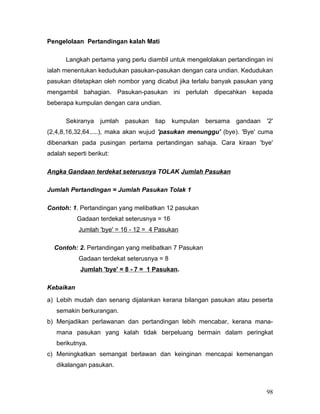 Pengelolaan Pertandingan kalah Mati

       Langkah pertama yang perlu diambil untuk mengelolakan pertandingan ini
ialah menentukan kedudukan pasukan-pasukan dengan cara undian. Kedudukan
pasukan ditetapkan oleh nombor yang dicabut jika terlalu banyak pasukan yang
mengambil bahagian. Pasukan-pasukan ini perlulah dipecahkan kepada
beberapa kumpulan dengan cara undian.

       Sekiranya   jumlah   pasukan   tiap   kumpulan   bersama   gandaan   '2'
(2,4,8,16,32,64.....), maka akan wujud 'pasukan menunggu' (bye). 'Bye' cuma
dibenarkan pada pusingan pertama pertandingan sahaja. Cara kiraan 'bye'
adalah seperti berikut:

Angka Gandaan terdekat seterusnya TOLAK Jumlah Pasukan

Jumlah Pertandingan = Jumlah Pasukan Tolak 1

Contoh: 1. Pertandingan yang melibatkan 12 pasukan
           Gadaan terdekat seterusnya = 16
           Jumlah 'bye' = 16 - 12 = 4 Pasukan

  Contoh: 2. Pertandingan yang melibatkan 7 Pasukan
           Gadaan terdekat seterusnya = 8
            Jumlah 'bye' = 8 - 7 = 1 Pasukan.

Kebaikan
a) Lebih mudah dan senang dijalankan kerana bilangan pasukan atau peserta
   semakin berkurangan.
b) Menjadikan perlawanan dan pertandingan lebih mencabar, kerana mana-
   mana pasukan yang kalah tidak berpeluang bermain dalam peringkat
   berikutnya.
c) Meningkatkan semangat berlawan dan keinginan mencapai kemenangan
   dikalangan pasukan.



                                                                            98
 
