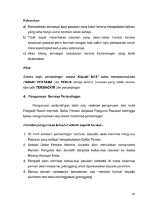 Keburukan
a) Mematahkan semangat bagi pasukan yang kalah kerana mengadakan latihan
   yang lama hanya untuk bermain sekali sahaja.
b) Tidak dapat menentukan pasukan yang benar-benar handal, kerana
   sesebuah pasukan perlu bermain dengan baik dalam satu perlawanan untuk
   mara keperingkat kedua atau seterusnya.
c) Akan    hilang   semangat   kesukanan   kerana   kemenangan   yang   lebih
   diutamakan.

Nota:

Secara logik, pertandingan secara KALAH MATI cuma memperuntukkan
HADIAH PERTAMA dan KEDUA sahaja kerana pasukan yang kalah secara
otomatik TERSINGKIR dari pertandingan

4. Pengurusan Semasa Pertandingan

        Pengurusan pertandingan ialah satu rentetan pengurusan dari mula
Pengadil Rasmi meminta Daftar Pemain daripada Pengurus Pasukan sehingga
beliau mengumumkan keputusan muktamad pertandingan.

Rentetan pengurusan tersebut adalah seperti berikut:-

1. 30 minit sebelum pertandingan bermula, Urusetia akan meminta Pengurus
   Pasukan yang terlibat mengemukakan Daftar Pemain.
2. Setelah Daftar Pemain diterima, Urusetia akan menuliskan nama-nama
   Pemain, Pengurus dan Jurulatih daripada kedua-dua pasukan ke dalam
   Borang Hitungan Mata.
3. Pengadil akan meminta kedua-dua pasukan bersedia di mana kesemua
   pemain akan masuk ke gelanggang untuk diperkenalkan kepada penonton.
4. Semua pemain seterusnya bersalaman dan memberi hormat kepada
   penonton dan terus meninggalkan gelanggang.




                                                                          99
 