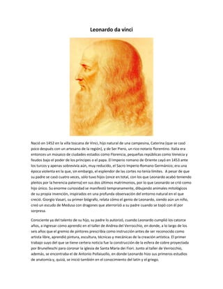 Leonardo da vinci 
Nació en 1452 en la villa toscana de Vinci, hijo natural de una campesina, Caterina (que se casó 
poco después con un artesano de la región), y de Ser Piero, un rico notario florentino. Italia era 
entonces un mosaico de ciudades-estados como Florencia, pequeñas repúblicas como Venecia y 
feudos bajo el poder de los príncipes o el papa. El Imperio romano de Oriente cayó en 1453 ante 
los turcos y apenas sobrevivía aún, muy reducido, el Sacro Imperio Romano Germánico; era una 
época violenta en la que, sin embargo, el esplendor de las cortes no tenía límites. A pesar de que 
su padre se casó cuatro veces, sólo tuvo hijos (once en total, con los que Leonardo acabó teniendo 
pleitos por la herencia paterna) en sus dos últimos matrimonios, por lo que Leonardo se crió como 
hijo único. Su enorme curiosidad se manifestó tempranamente, dibujando animales mitológicos 
de su propia invención, inspirados en una profunda observación del entorno natural en el que 
creció. Giorgio Vasari, su primer biógrafo, relata cómo el genio de Leonardo, siendo aún un niño, 
creó un escudo de Medusa con dragones que aterrorizó a su padre cuando se topó con él por 
sorpresa. 
Consciente ya del talento de su hijo, su padre lo autorizó, cuando Leonardo cumplió los catorce 
años, a ingresar como aprendiz en el taller de Andrea del Verrocchio, en donde, a lo largo de los 
seis años que el gremio de pintores prescribía como instrucción antes de ser reconocido como 
artista libre, aprendió pintura, escultura, técnicas y mecánicas de la creación artística. El primer 
trabajo suyo del que se tiene certera noticia fue la construcción de la esfera de cobre proyectada 
por Brunelleschi para coronar la iglesia de Santa Maria dei Fiori. Junto al taller de Verrocchio, 
además, se encontraba el de Antonio Pollaiuollo, en donde Leonardo hizo sus primeros estudios 
de anatomía y, quizá, se inició también en el conocimiento del latín y el griego. 
 