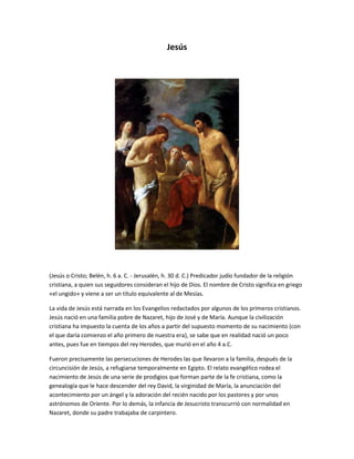 Jesús 
(Jesús o Cristo; Belén, h. 6 a. C. - Jerusalén, h. 30 d. C.) Predicador judío fundador de la religión 
cristiana, a quien sus seguidores consideran el hijo de Dios. El nombre de Cristo significa en griego 
«el ungido» y viene a ser un título equivalente al de Mesías. 
La vida de Jesús está narrada en los Evangelios redactados por algunos de los primeros cristianos. 
Jesús nació en una familia pobre de Nazaret, hijo de José y de María. Aunque la civilización 
cristiana ha impuesto la cuenta de los años a partir del supuesto momento de su nacimiento (con 
el que daría comienzo el año primero de nuestra era), se sabe que en realidad nació un poco 
antes, pues fue en tiempos del rey Herodes, que murió en el año 4 a.C. 
Fueron precisamente las persecuciones de Herodes las que llevaron a la familia, después de la 
circuncisión de Jesús, a refugiarse temporalmente en Egipto. El relato evangélico rodea el 
nacimiento de Jesús de una serie de prodigios que forman parte de la fe cristiana, como la 
genealogía que le hace descender del rey David, la virginidad de María, la anunciación del 
acontecimiento por un ángel y la adoración del recién nacido por los pastores y por unos 
astrónomos de Oriente. Por lo demás, la infancia de Jesucristo transcurrió con normalidad en 
Nazaret, donde su padre trabajaba de carpintero. 
 