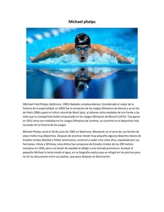 Michael phelps 
(Michael Fred Phelps; Baltimore, 1985) Nadador estadounidense. Considerado el mejor de la 
historia de la especialidad, en 2004 fue la sensación de los Juegos Olímpicos de Atenas y ya en los 
de Pekín 2008 superó el mítico récord de Mark Spitz, al obtener ocho medallas de oro frente a las 
siete que su compatriota había conquistado en los Juegos Olímpicos de Munich (1972). Tras ganar 
en 2012 otras seis medallas en los Juegos Olímpicos de Londres, se convirtió en el deportista más 
laureado de la historia de los juegos. 
Michael Phelps nació el 30 de junio de 1985 en Baltimore, Maryland, en el seno de una familia de 
clase media muy deportista. Después de practicar desde muy pequeño algunos deportes típicos de 
Estados Unidos (béisbol y fútbol americano), comenzó a nadar a los siete años, espoleado por sus 
hermanas, Hilary y Whitney; esta última fue campeona de Estados Unidos de los 200 metros 
mariposa en 1994, pero una lesión de espalda la obligó a una retirada prematura. Aunque el 
pequeño Michael le tenía miedo al agua, en su biografía explica que se refugió en las piscinas para 
no oír las discusiones entre sus padres, que poco después se divorciarían. 
 