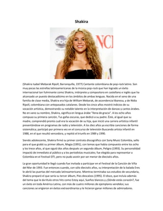 Shakira 
(Shakira Isabel Mebarak Ripoll; Barranquilla, 1977) Cantante colombiana de pop-rock latino. Son 
muy pocas las estrellas latinoamericanas de la música pop-rock que han logrado un éxito 
internacional tan fulminante como Shakira, intérprete y compositora en castellano e inglés que ha 
alcanzado un puesto destacadísimo en los ámbitos de ambas lenguas. Nacida en el seno de una 
familia de clase media, Shakira era hija de William Mebarak, de ascendencia libanesa, y de Nidia 
Ripoll, colombiana con antepasados catalanes. Desde los cinco años mostró indicios de su 
vocación artística, demostrando su notable talento en la interpretación de danzas y cantos árabes. 
No en vano su nombre, Shakira, significa en lengua árabe "llena de gracia". A los ocho años 
compuso su primera canción, Tus gafas oscuras, que dedicó a su padre. Éste, al igual que su 
madre, comprendió pronto cuál era la vocación de su hija, que inició una carrera artística infantil 
presentándose en programas de radio y televisión. A los diez años ya escribía canciones de forma 
sistemática; participó por primera vez en el concurso de televisión Buscando artista infantil en 
1988, en el que resultó vencedora, y repitió el triunfo en 1989 y 1990. 
Siendo adolescente, Shakira firmó su primer contrato discográfico con Sony Music Colombia, sello 
para el que grabó su primer álbum, Magia (1991), con temas que había compuesto entre los ocho 
y los trece años, al que siguió dos años después un segundo álbum, Peligro (1993). Su personalidad 
impactó de inmediato al público y a los periodistas musicales; fue elegida para representar a 
Colombia en el Festival OTI, pero no pudo asistir por ser menor de dieciséis años. 
La gran oportunidad le llegó cuando fue invitada a participar en el Festival de la Canción de Viña 
del Mar de 1993. Fue entonces cuando, con sólo dieciséis años, su interpretación de la balada Eres 
le abrió las puertas del mercado latinoamericano. Mientras terminaba sus estudios de secundaria, 
Shakira preparó el que sería su tercer álbum, Pies descalzos (1995). El disco, que incluía además 
del tema que le da título otros hits como Estoy aquí, Sueños blancos y ¿Dónde estás corazón?, fue 
un éxito en toda América Latina, con más de cuatro millones de ejemplares vendidos; sus 
canciones se erigieron en éxitos extraordinarios y le hicieron ganar millones de admiradores. 
 