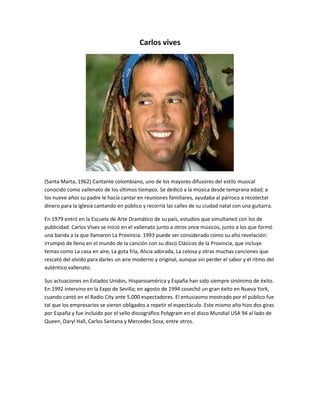 Carlos vives 
(Santa Marta, 1962) Cantante colombiano, uno de los mayores difusores del estilo musical 
conocido como vallenato de los últimos tiempos. Se dedicó a la música desde temprana edad; a 
los nueve años su padre le hacía cantar en reuniones familiares, ayudaba al párroco a recolectar 
dinero para la iglesia cantando en público y recorría las calles de su ciudad natal con una guitarra. 
En 1979 entró en la Escuela de Arte Dramático de su país, estudios que simultaneó con los de 
publicidad. Carlos Vives se inició en el vallenato junto a otros once músicos, junto a los que formó 
una banda a la que llamaron La Provincia. 1993 puede ser considerado como su año revelación: 
irrumpió de lleno en el mundo de la canción con su disco Clásicos de la Provincia, que incluye 
temas como La casa en aire, La gota fría, Alicia adorada, La celosa y otras muchas canciones que 
rescató del olvido para darles un aire moderno y original, aunque sin perder el sabor y el ritmo del 
auténtico vallenato. 
Sus actuaciones en Estados Unidos, Hispanoamérica y España han sido siempre sinónimo de éxito. 
En 1992 intervino en la Expo de Sevilla; en agosto de 1994 cosechó un gran éxito en Nueva York, 
cuando cantó en el Radio City ante 5.000 espectadores. El entusiasmo mostrado por el público fue 
tal que los empresarios se vieron obligados a repetir el espectáculo. Este mismo año hizo dos giras 
por España y fue incluido por el sello discográfico Polygram en el disco Mundial USA 94 al lado de 
Queen, Daryl Hall, Carlos Santana y Mercedes Sosa, entre otros. 
 