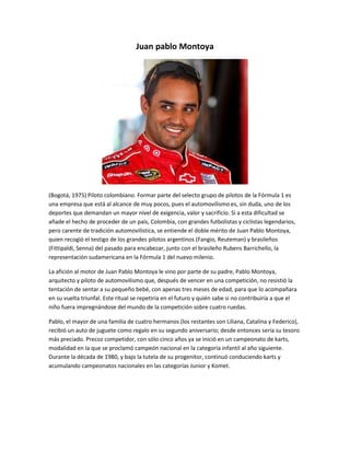 Juan pablo Montoya 
(Bogotá, 1975) Piloto colombiano. Formar parte del selecto grupo de pilotos de la Fórmula 1 es 
una empresa que está al alcance de muy pocos, pues el automovilismo es, sin duda, uno de los 
deportes que demandan un mayor nivel de exigencia, valor y sacrificio. Si a esta dificultad se 
añade el hecho de proceder de un país, Colombia, con grandes futbolistas y ciclistas legendarios, 
pero carente de tradición automovilística, se entiende el doble mérito de Juan Pablo Montoya, 
quien recogió el testigo de los grandes pilotos argentinos (Fangio, Reuteman) y brasileños 
(Fittipaldi, Senna) del pasado para encabezar, junto con el brasileño Rubens Barrichello, la 
representación sudamericana en la Fórmula 1 del nuevo milenio. 
La afición al motor de Juan Pablo Montoya le vino por parte de su padre, Pablo Montoya, 
arquitecto y piloto de automovilismo que, después de vencer en una competición, no resistió la 
tentación de sentar a su pequeño bebé, con apenas tres meses de edad, para que lo acompañara 
en su vuelta triunfal. Este ritual se repetiría en el futuro y quién sabe si no contribuiría a que el 
niño fuera impregnándose del mundo de la competición sobre cuatro ruedas. 
Pablo, el mayor de una familia de cuatro hermanos (los restantes son Liliana, Catalina y Federico), 
recibió un auto de juguete como regalo en su segundo aniversario; desde entonces sería su tesoro 
más preciado. Precoz competidor, con sólo cinco años ya se inició en un campeonato de karts, 
modalidad en la que se proclamó campeón nacional en la categoría infantil al año siguiente. 
Durante la década de 1980, y bajo la tutela de su progenitor, continuó conduciendo karts y 
acumulando campeonatos nacionales en las categorías Junior y Komet. 
 