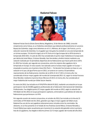 Radamel falcao 
Radamel Falcao García Zárate (Santa Marta, Magdalena, 10 de febrero de 1986), conocido 
simplemente como Falcao, es un futbolista colombiano que debutó profesionalmente en Lanceros 
Boyacá de Colombia. Juega como delantero en el A. S. Mónaco, de la Ligue 1 de Francia, y en la 
selección nacional de Colombia. Es el jugador que más goles ha anotado en una sola temporada de 
un torneo europeo. Tal récord lo logró con el FC Porto en la Liga Europea de la UEFA durante la 
temporada 2010-2011. En julio de 2011 fue considerado el quinto mejor futbolista en Europa (solo 
por detrás de Lionel Messi, Cristiano Ronaldo, Xavi Hernández y Andrés Iniesta) mediante una 
votación realizada por 53 periodistas deportivos de las federaciones que hacen parte de la UEFA. 
En 2012 fue incluido, por segunda vez consecutiva, entre los mejores diez jugadores de la 
temporada en Europa. En esta ocasión, fue valorado como el octavo mejor jugador en Europa — 
empatado en puntos con el portero checo Petr Čech—. Tal decisión fue tomada con base en una 
votación en la que, de igual forma que en 2011, se tuvieron en cuenta a 53 periodistas 
representantes de las federaciones miembro de la UEFA.15 16 17 18 En el mismo año, fue 
considerado el tercer mejor jugador del mundo de la temporada 2011-12, según la revista francesa 
Onze Mondial, mediante el premio Onze d'Bronze.19 20 En el mismo año, fue considerado el 
mejor futbolista del mundo por Globe Soccer Awards. 
En enero de 2013, fue incluido en el FIFA/FIFPro World XI 2012, mediante una votación en la que 
participaron más de 50.000 jugadores profesionales de la Federación Internacional de Futbolistas 
Profesionales. Fue elegido quinto (5°) mejor jugador del mundo en 2012, según la votación del 
FIFA Balón de Oro 2012 en la que participaron capitanes, entrenadores y periodistas de todas las 
federaciones que pertenecen a la FIFA. 
Por segunda ocasión de manera consecutiva, en octubre de 2013, fue incluido en la lista de 23 
nominados al FIFA Balón de Oro 2013, galardón que elige al mejor jugador de fútbol anual; 
Radamel fue uno de los seis jugadores lationamericanos incluidos entre los nominados. No 
obstante, no se hizo presente en el listado de tres finalistas (Lionel Messi, Cristiano Ronaldo y 
Franck Ribéry) que optan anualmente por el premio.En la votación del galardón entre la primera 
lista de 23 jugadores, fue elegido el décimo primer (11.º) mejor jugador del mundo del año 2013. 
 