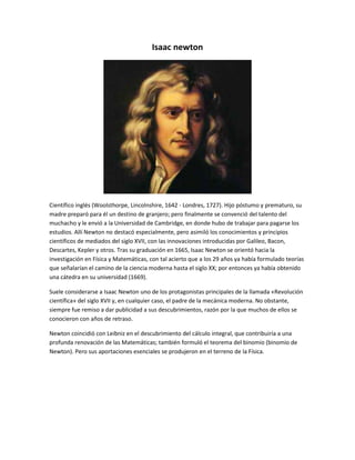 Isaac newton 
Científico inglés (Woolsthorpe, Lincolnshire, 1642 - Londres, 1727). Hijo póstumo y prematuro, su 
madre preparó para él un destino de granjero; pero finalmente se convenció del talento del 
muchacho y le envió a la Universidad de Cambridge, en donde hubo de trabajar para pagarse los 
estudios. Allí Newton no destacó especialmente, pero asimiló los conocimientos y principios 
científicos de mediados del siglo XVII, con las innovaciones introducidas por Galileo, Bacon, 
Descartes, Kepler y otros. Tras su graduación en 1665, Isaac Newton se orientó hacia la 
investigación en Física y Matemáticas, con tal acierto que a los 29 años ya había formulado teorías 
que señalarían el camino de la ciencia moderna hasta el siglo XX; por entonces ya había obtenido 
una cátedra en su universidad (1669). 
Suele considerarse a Isaac Newton uno de los protagonistas principales de la llamada «Revolución 
científica» del siglo XVII y, en cualquier caso, el padre de la mecánica moderna. No obstante, 
siempre fue remiso a dar publicidad a sus descubrimientos, razón por la que muchos de ellos se 
conocieron con años de retraso. 
Newton coincidió con Leibniz en el descubrimiento del cálculo integral, que contribuiría a una 
profunda renovación de las Matemáticas; también formuló el teorema del binomio (binomio de 
Newton). Pero sus aportaciones esenciales se produjeron en el terreno de la Física. 
 