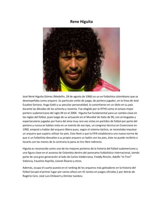 Rene Higuita 
José René Higuita Gómez (Medellín, 28 de agosto de 1966) es un ex futbolista colombiano que se 
desempeñaba como arquero. Su particular estilo de juego, de portero-jugador, en la línea de José 
Eusebio Soriano, Hugo Gatti y su peculiar personalidad, lo convirtieron en un ídolo en su país 
durante las décadas de los ochenta y noventa. Fue elegido por la IFFHS como el octavo mejor 
portero sudamericano del siglo XX en el 2004. Higuita fue fundamental para un cambio clave en 
las reglas del fútbol, pues luego de su actuación en el Mundial de Italia de 90, con arriesgadas y 
espectaculares jugadas por fuera del área muy rara vez vistas en partidos de fútbol por parte del 
portero y nunca se habían visto en un evento de ese tipo, un congreso técnico en Coverciano en 
1990, empezó a hablar del arquero-líbero pues, según el sistema táctico, se necesitaba impulsar 
un arquero que supiera utilizar los pies. Esto llevó a que la FIFA estableciera una nueva norma de 
que si un futbolista devuelve a su propio arquero un balón con los pies, éste no puede recibirlo o 
tocarlo con las manos de lo contrario la pena es tiro libre indirecto. 
Higuita es reconocido como uno de los mejores porteros de la historia del fútbol sudamericano y 
una figura clave en el ascenso de Colombia dentro del panorama futbolístico internacional, siendo 
parte de una gran generación al lado de Carlos Valderrama, Freddy Rincón, Adolfo "el Tren" 
Valencia, Faustino Asprilla, Leonel Álvarez y otros. 
Además, ocupa el cuarto puesto en el ranking de los arqueros más goleadores en la historia del 
fútbol (ocupó el primer lugar por varios años) con 41 tantos en juegos oficiales,1 por detrás de 
Rogério Ceni, José Luis Chilavert y Dimitar Ivankov. 
 