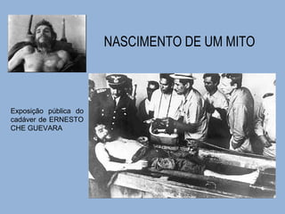 NASCIMENTO DE UM MITO 
Exposição pública do 
cadáver de ERNESTO 
CHE GUEVARA 
 