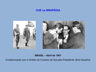 CHE na WIKIPÉDIA 
BRASIL – Abril de 1961 
Condecoração com a Ordem do Cruzeiro do Sul pelo Presidente Jânio Quadros 
 