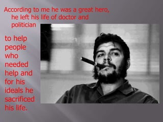 According to me he was a great hero,
he left his life of doctor and
politician
to help
people
who
needed
help and
for his
ideals he
sacrificed
his life.
 