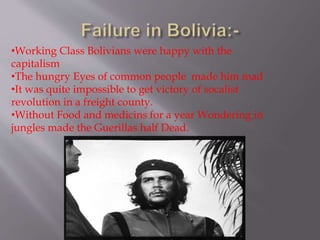 •Working Class Bolivians were happy with the
capitalism
•The hungry Eyes of common people made him mad
•It was quite impossible to get victory of socalist
revolution in a freight county.
•Without Food and medicins for a year Wondering in
jungles made the Guerillas half Dead.
 