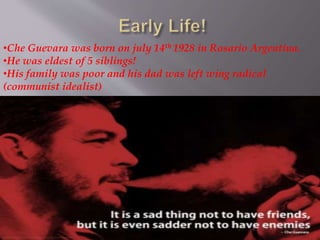 •Che Guevara was born on july 14th 1928 in Rosario Argentina.
•He was eldest of 5 siblings!
•His family was poor and his dad was left wing radical
(communist idealist)
 