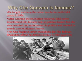 •He fought and won the cuban revolution with fidel
castro In 1954.
•After winning the revolution however, fidel castro
transformed into his new role as political leader, but che
was unsuited and uninterested in politics and wanted to
remain a revolutionary forever.
• He Also fought in other revolutions like The Bolivian
Revolution where he died in October 9, 1967 (aged 39).
 