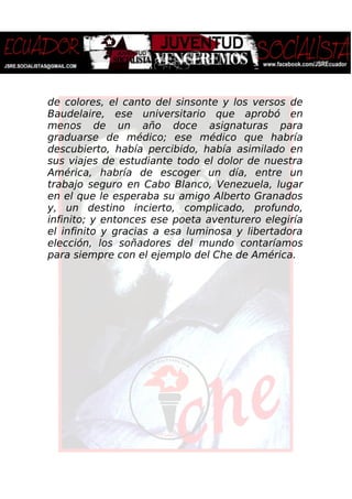 de colores, el canto del sinsonte y los versos de
Baudelaire, ese universitario que aprobó en
menos de un año doce asignaturas para
graduarse de médico; ese médico que habría
descubierto, había percibido, había asimilado en
sus viajes de estudiante todo el dolor de nuestra
América, habría de escoger un día, entre un
trabajo seguro en Cabo Blanco, Venezuela, lugar
en el que le esperaba su amigo Alberto Granados
y, un destino incierto, complicado, profundo,
infinito; y entonces ese poeta aventurero elegiría
el infinito y gracias a esa luminosa y libertadora
elección, los soñadores del mundo contaríamos
para siempre con el ejemplo del Che de América.
 
