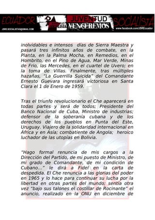 inolvidables e intensos días de Sierra Maestra y
pasará tres infinitos años de combate, en la
Planta, en la Palma Mocha, en Remedios, en el
Hombrito, en el Pino de Agua, Mar Verde, Minas
de Frio, las Mercedes, en el cuartel de Uvero; en
la toma de Villas. Finalmente, tras múltiples
hazañas, “La Guerrilla Suicida” del Comandante
Ernesto Guevara ingresará victoriosa en Santa
Clara el 1 de Enero de 1959.
Tras el triunfo revolucionario el Che aparecerá en
todas partes y será de todos; Presidente del
Banco Nacional de Cuba, Ministro de industrias;
defensor de la soberanía cubana y de los
derechos de los pueblos en Punta del Este,
Uruguay. Viajero de la solidaridad internacional en
África y en Asía; combatiente de Angola; heroico
luchador de las utopías en Bolivia.
“Hago formal renuncia de mis cargos a la
Dirección del Partido, de mi puesto de Ministro, de
mi grado de Comandante, de mi condición de
Cubano…” le dirá a Fidel en la carta de
despedida. El Che renuncia a las glorias del poder
en 1965 y lo hace para continuar su lucha por la
libertad en otras partes del mundo; sentía otra
vez “bajo sus talones el costillar de Rocinante” el
anuncio, realizado en la ONU en diciembre de
 