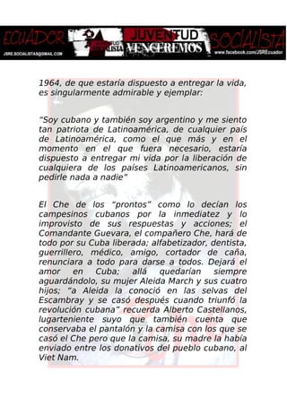 1964, de que estaría dispuesto a entregar la vida,
es singularmente admirable y ejemplar:
“Soy cubano y también soy argentino y me siento
tan patriota de Latinoamérica, de cualquier país
de Latinoamérica, como el que más y en el
momento en el que fuera necesario, estaría
dispuesto a entregar mi vida por la liberación de
cualquiera de los países Latinoamericanos, sin
pedirle nada a nadie”
El Che de los “prontos” como lo decían los
campesinos cubanos por la inmediatez y lo
improvisto de sus respuestas y acciones; el
Comandante Guevara, el compañero Che, hará de
todo por su Cuba liberada; alfabetizador, dentista,
guerrillero, médico, amigo, cortador de caña,
renunciara a todo para darse a todos. Dejará el
amor en Cuba; allá quedarían siempre
aguardándolo, su mujer Aleida March y sus cuatro
hijos; “a Aleida la conoció en las selvas del
Escambray y se casó después cuando triunfó la
revolución cubana” recuerda Alberto Castellanos,
lugarteniente suyo que también cuenta que
conservaba el pantalón y la camisa con los que se
casó el Che pero que la camisa, su madre la había
enviado entre los donativos del pueblo cubano, al
Viet Nam.
 