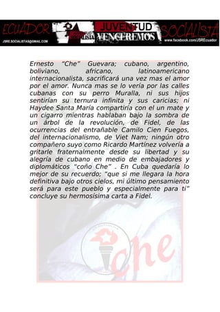 Ernesto “Che” Guevara; cubano, argentino,
boliviano, africano, latinoamericano
internacionalista, sacrificará una vez mas el amor
por el amor. Nunca mas se lo vería por las calles
cubanas con su perro Muralla, ni sus hijos
sentirían su ternura infinita y sus caricias; ni
Haydee Santa María compartiría con el un mate y
un cigarro mientras hablaban bajo la sombra de
un árbol de la revolución, de Fidel, de las
ocurrencias del entrañable Camilo Cien Fuegos,
del internacionalismo, de Viet Nam; ningún otro
compañero suyo como Ricardo Martínez volvería a
gritarle fraternalmente desde su libertad y su
alegría de cubano en medio de embajadores y
diplomáticos “coño Che” . En Cuba quedaría lo
mejor de su recuerdo; “que si me llegara la hora
definitiva bajo otros cielos, mi último pensamiento
será para este pueblo y especialmente para ti”
concluye su hermosísima carta a Fidel.
 