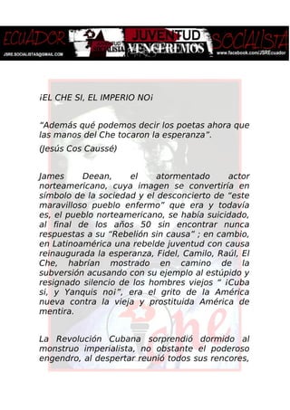 ¡EL CHE SI, EL IMPERIO NO¡
“Además qué podemos decir los poetas ahora que
las manos del Che tocaron la esperanza”.
(Jesús Cos Caussé)
James Deean, el atormentado actor
norteamericano, cuya imagen se convertiría en
símbolo de la sociedad y el desconcierto de “este
maravilloso pueblo enfermo” que era y todavía
es, el pueblo norteamericano, se había suicidado,
al final de los años 50 sin encontrar nunca
respuestas a su “Rebelión sin causa” ; en cambio,
en Latinoamérica una rebelde juventud con causa
reinaugurada la esperanza, Fidel, Camilo, Raúl, El
Che, habrían mostrado en camino de la
subversión acusando con su ejemplo al estúpido y
resignado silencio de los hombres viejos “ ¡Cuba
si, y Yanquis no¡”, era el grito de la América
nueva contra la vieja y prostituida América de
mentira.
La Revolución Cubana sorprendió dormido al
monstruo imperialista, no obstante el poderoso
engendro, al despertar reunió todos sus rencores,
 
