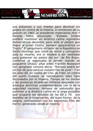 sus esfuerzos y sus miedos para devolver los
golpes en contra de la historia. A comienzos de su
gestión en 1961, el presidente imperialista Jhon F
Kenedy había anunciado: “Estados Unidos
prefiere mantener en América Latina regímenes
democráticos decentes, pero ante el peligro que
llegue al poder Castro, siempre apoyaríamos un
Trujillo” El sanguinario dictador de la República de
Santo Domingo que vistió de terror y corrupción
asta su muerte, era el modelo a ser reeditado
para gobernar los países del sur de Rio Bravo,
conforme lo expresaba el primer marido de
Jacqueline Onasis; años antes Franklin Roosevelt
con apropiado cinismo decía; “Somosa podrá ser
un hijo de puta pero es nuestro hijo de puta”. Y en
los años 60, en contra del Che, de Fidel, en contra
del sueño Cubano, se reprodujeron tales hijos
fecundados por el imperio. Tiempo de los Gorilas
y las grotescas dictaduras militares apoyadas con
amargas doctrinas antidemocráticas con la de la
seguridad nacional; tiempos de sobresalto que
sumirían a la América Latina en la larga pesadilla
que ocuparía las décadas de los 60 y 70. Los
desafíos de la imaginación, del buen humor, de la
alegría, contrastaban con los esquemas fríos del
horror, generados desde el imperio.
 