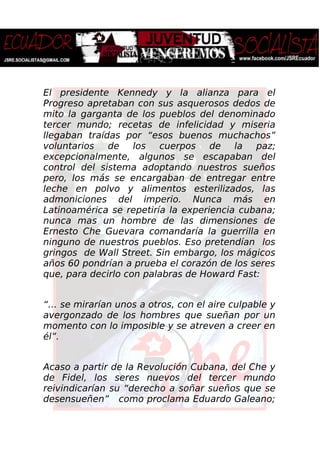 El presidente Kennedy y la alianza para el
Progreso apretaban con sus asquerosos dedos de
mito la garganta de los pueblos del denominado
tercer mundo; recetas de infelicidad y miseria
llegaban traídas por “esos buenos muchachos”
voluntarios de los cuerpos de la paz;
excepcionalmente, algunos se escapaban del
control del sistema adoptando nuestros sueños
pero, los más se encargaban de entregar entre
leche en polvo y alimentos esterilizados, las
admoniciones del imperio. Nunca más en
Latinoamérica se repetiría la experiencia cubana;
nunca mas un hombre de las dimensiones de
Ernesto Che Guevara comandaría la guerrilla en
ninguno de nuestros pueblos. Eso pretendían los
gringos de Wall Street. Sin embargo, los mágicos
años 60 pondrían a prueba el corazón de los seres
que, para decirlo con palabras de Howard Fast:
“… se mirarían unos a otros, con el aire culpable y
avergonzado de los hombres que sueñan por un
momento con lo imposible y se atreven a creer en
él”.
Acaso a partir de la Revolución Cubana, del Che y
de Fidel, los seres nuevos del tercer mundo
reivindicarían su “derecho a soñar sueños que se
desensueñen” como proclama Eduardo Galeano;
 