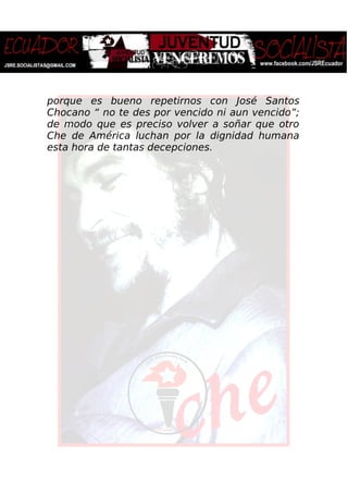 porque es bueno repetirnos con José Santos
Chocano “ no te des por vencido ni aun vencido”;
de modo que es preciso volver a soñar que otro
Che de América luchan por la dignidad humana
esta hora de tantas decepciones.
 