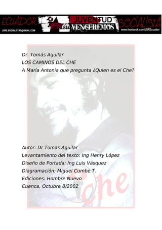 Dr. Tomás Aguilar
LOS CAMINOS DEL CHE
A María Antonia que pregunta ¿Quien es el Che?
Autor: Dr Tomas Aguilar
Levantamiento del texto: Ing Henry López
Diseño de Portada: Ing Luis Vásquez
Diagramación: Miguel Cumbe T.
Ediciones: Hombre Nuevo
Cuenca, Octubre 8/2002
 