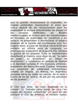 que lo posible revolucionara lo imposible; los
hippies pretendían revolucionar el amor que
nunca dejaría de ser revolucionario pero les
asesinaban la ternura ofreciéndoles las drogas de
los paraísos artificiales; los Beatles
revolucionaban la música pero les transformaban
en leyendas de publicidad; los soviéticos y los
yanquis se preparaban a revolucionar el espacio
después de la hazaña del cosmonauta ruso Yuri
Gagarin pero, al paso de los años convertirían ese
misterio en infinita zona de conquista, en
prolongación inverosímil de la guerra fría, llamada
la guerra de las galaxias. Cuba se transformaba
desafiando al imperio, para dejar de ser “su salón
de juego”, su “prostíbulo”, su “playa de
diversiones”, y convertirse en símbolo de libertad
y la dignidad humana, El Che Guevara, entonces,
presidente del Banco Nacional Cubano, hilvanaba
sus proyectos de solidaridad internacional;
soñaba en Angola, en Bolivia, en Argentina;
pensaba darse en todas las patrias. Se lo miró a
inicios de los 60 “entrar, de pie por las canciones
de los pueblos”.
El Che que tenía “un indio degollado en la
mirada” (1) “entraba como jamás tan vivo / en
espejo del hombre convertido/” (2) para ser por
siempre el Che de América, el hombre nuevo,
 