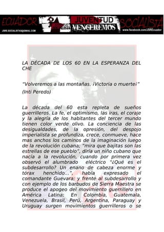 LA DÉCADA DE LOS 60 EN LA ESPERANZA DEL
CHE
“Volveremos a las montañas. ¡Victoria o muerte¡”
(Inti Peredo)
La década del 60 esta repleta de sueños
guerrilleros. La fe, el optimismo, las iras, el coraje
y la alegría de los habitantes del tercer mundo
tienen color verde olivo. La conciencia de las
desigualdades, de la opresión, del despojo
imperialista se profundiza, crece, conmueve, hace
mas anchos los caminos de la imaginación luego
de la revolución cubana; “mira que bajitas son las
estrellas de ese pueblo”, diría un niño cubano que
nacía a la revolución, cuando por primera vez
observó el alumbrado eléctrico “¿Qué es el
subdesarrollo? Un enano de cabeza enorme y
tórax henchido…”, había expresado el
comandante Guevara; y frente al subdesarrollo y
con ejemplo de los barbudos de Sierra Maestra se
produce el apogeo del movimiento guerrillero en
América Latina; En Colombia, Guatemala,
Venezuela, Brasil, Perú, Argentina, Paraguay y
Uruguay surgen movimientos guerrilleros o se
 