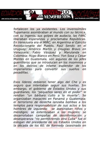 fortalecen los ya existentes. Los inverosímiles
Tupamaros asombraban al mundo con su técnica,
con su ingenio, sus golpes de audacia, las FARC
liberaban esperanzas y proclamaba Repúblicas.
En Venezuela era el MIRC; en Argentina el Ejército
Revolucionario del Pueblo, Raúl Sendic en el
Uruguay; Américo Martín y Douglas Bravo en
Venezuela; Fabio Vásquez y Marulanda en
Colombia; Hugo Blanco en Perú; Yon Sosa y Cesar
Montes en Guatemala, son algunos de los jefes
guerrilleros que se introducen en los insomnios y
en los delirios de infame esplendor de los
imperialistas para convertir sus sueños en
pesadillas.
Esos líderes debieron tener algo del Che y es
seguro que intentaban seguir sus huellas. Sin
embargo, el gobierno de Estados Unidos y sus
guardianes, los “pequeños seres en el poder” le
rendían “un bárbaro culto a la muerte”. Se
organizaban masacres en Panamá y Guatemala;
el terrorismo de derecha lanzaba bombas a los
templos para responsabilizar de sus actos a los
hombres de izquierda; se asesinaban niños y
mendigos; se esterilizaban a las mujeres; se
desarrollaban campañas de desinformación y
desesperanza “no permitiremos otra Cuba” fue el
eslogan del presidente de los Estados Unidos en
la década de los 60; de Kennedy (asesinado en
 