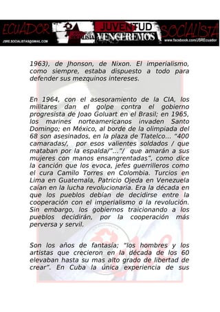 1963), de Jhonson, de Nixon. El imperialismo,
como siempre, estaba dispuesto a todo para
defender sus mezquinos intereses.
En 1964, con el asesoramiento de la CIA, los
militares dan el golpe contra el gobierno
progresista de Joao Goluart en el Brasil; en 1965,
los marines norteamericanos invaden Santo
Domingo; en México, al borde de la olimpiada del
68 son asesinados, en la plaza de Tlatelco… “400
camaradas/, por esos valientes soldados / que
mataban por la espalda/”…”/ que amarán a sus
mujeres con manos ensangrentadas”, como dice
la canción que los evoca, jefes guerrilleros como
el cura Camilo Torres en Colombia. Turcios en
Lima en Guatemala, Patricio Ojeda en Venezuela
caían en la lucha revolucionaria. Era la década en
que los pueblos debían de decidirse entre la
cooperación con el imperialismo o la revolución.
Sin embargo, los gobiernos traicionando a los
pueblos decidirán, por la cooperación más
perversa y servil.
Son los años de fantasía; “los hombres y los
artistas que crecieron en la década de los 60
elevaban hasta su mas alto grado de libertad de
crear”. En Cuba la única experiencia de sus
 