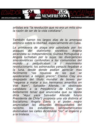 artistas era “la revolución que no era un mito sino
la razón de ser de la vida cotidiana”.
También fueron los largos días de la amenaza
atómica sobre la libertad, especialmente en Cuba.
La primavera de plaga era aplastada por los
ataques del stalinismo soviético; Argelia
alcanzaba su independencia; Guinea Portuguesa y
Angola luchaban por la suya; las divergencias
sino-soviéticas confundían a los comunistas del
mundo y perjudicaban a l movimiento
revolucionario; los astronautas yanquis llegaban a
la luna, desde donde podían apreciar mas
fácilmente “las riquezas de las que se
apoderarían a ningún precio” Claslus Clay era
despojado del titulo mundial de boxeo por
“negarse a matar a sus hermanos amarillos en
Viet Nam”, Salvador Allende, el obstinado
candidato a la Presidencia de Chile (tan
bellamente tenaz que anunciaba que su lápida
diría “Aquí yace Salvador Allende futuro
Presidente de Chile”) proponía una vía distinta al
Socialismo; Angela Davis y el poder negro
anunciaban las absurdas desigualdades del
racismo, los estudiantes latinoamericanos
dominaban las calles diciéndole “no” al imperio y
a la tristeza.
 