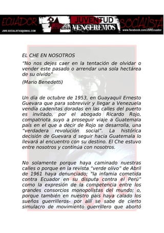 EL CHE EN NOSOTROS
“No nos dejes caer en la tentación de olvidar o
vender este pasado o arrendar una sola hectárea
de su olvido”
(Mario Benedetti)
Un día de octubre de 1953, en Guayaquil Ernesto
Guevara que para sobrevivir y llegar a Venezuela
vendía cadenitas doradas en las calles del puerto
es invitado, por el abogado Ricardo Rojo,
compatriota suyo a proseguir viaje a Guatemala
país en el que a decir de Rojo se desarrolla, una
“verdadera revolución social”. La histórica
decisión de Guevara d seguir hacia Guatemala lo
llevará al encuentro con su destino. El Che estuvo
entre nosotros y continúa con nosotros.
No solamente porque haya caminado nuestras
calles o porque en la revista “verde olivo” de Abril
de 1961 haya denunciado; “la infamia cometida
contra Ecuador en su disputa contra el Perú”
como la expresión de la competencia entre los
grandes consorcios monopolistas del mundo; o,
porque también en nuestro país haya calado los
sueños guerrilleros- por allí se sabe de cierto
simulacro de movimiento guerrillero que abortó
 