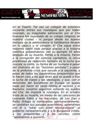 en el Toachi. Tal vez un colegial de entonces
recuerda entres sus nostalgias que por haber
revelado, su inagotable admiración por el Che
Guevara fue expulsado de su colegio religioso de
nuestra ciudad – ni porque desde los lejanos
tiempos de la adolescencia lo hallábamos llevado
en la casaca y el corazón. El Che sigue entre
nosotros sobre todo porque gracias a la historia
continua golpeándonos con su ejemplo 35 años
después de su muerte, frente a la miseria, frente
a la corrupción del sistema capitalista, la única
posibilidad de redención humana es la lucha que
rescate su estilo, su forma de ser humano A pesar
del síndrome de las “ilusiones perdidas”; a pesar
de la profunda crisis que sacude a la izquierda, a
pesar de todos los izquierdistas arrepentidos que
le hacen coro a los que dicen que se quedó a tras
la lucha de clases y las ideologías, y que, con el
derrumbe del Socialismo en Europa no queda
nada por hacer en tanto retoña el racismo y el
Nazismo, nosotros seguimos soñando los sueños
del Che. No importa la nostalgia. En el octubre
triste de su muerte, en medio de las canciones de
Leonardo Fabio y los Iracundos, de Leo Dan o
Palito Ortega lo nombramos permanentemente,
se cantaban sus paisajes guerrilleros, aprendimos
con él a “odiar con amor revolucionario” al
gobierno norteamericano y a la Burguesía criolla,
a los prepotentes y a los serviles; cierto
“aprendimos a quererlo…”.
 