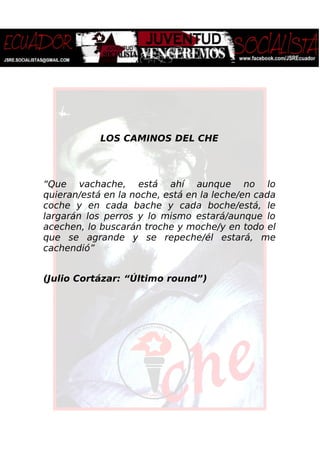 LOS CAMINOS DEL CHE
“Que vachache, está ahí aunque no lo
quieran/está en la noche, está en la leche/en cada
coche y en cada bache y cada boche/está, le
largarán los perros y lo mismo estará/aunque lo
acechen, lo buscarán troche y moche/y en todo el
que se agrande y se repeche/él estará, me
cachendió”
(Julio Cortázar: “Último round”)
 