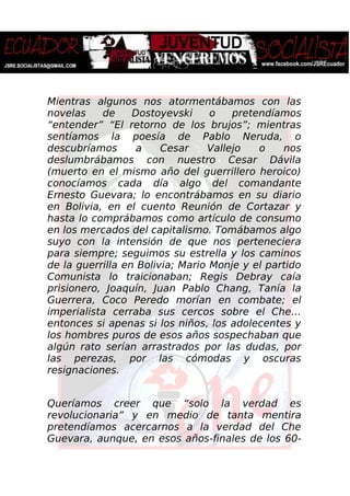 Mientras algunos nos atormentábamos con las
novelas de Dostoyevski o pretendíamos
“entender” “El retorno de los brujos”; mientras
sentíamos la poesía de Pablo Neruda, o
descubríamos a Cesar Vallejo o nos
deslumbrábamos con nuestro Cesar Dávila
(muerto en el mismo año del guerrillero heroico)
conocíamos cada día algo del comandante
Ernesto Guevara; lo encontrábamos en su diario
en Bolivia, en el cuento Reunión de Cortazar y
hasta lo comprábamos como artículo de consumo
en los mercados del capitalismo. Tomábamos algo
suyo con la intensión de que nos perteneciera
para siempre; seguimos su estrella y los caminos
de la guerrilla en Bolivia; Mario Monje y el partido
Comunista lo traicionaban; Regis Debray caía
prisionero, Joaquín, Juan Pablo Chang, Tanía la
Guerrera, Coco Peredo morían en combate; el
imperialista cerraba sus cercos sobre el Che…
entonces si apenas si los niños, los adolecentes y
los hombres puros de esos años sospechaban que
algún rato serían arrastrados por las dudas, por
las perezas, por las cómodas y oscuras
resignaciones.
Queríamos creer que “solo la verdad es
revolucionaria” y en medio de tanta mentira
pretendíamos acercarnos a la verdad del Che
Guevara, aunque, en esos años-finales de los 60-
 